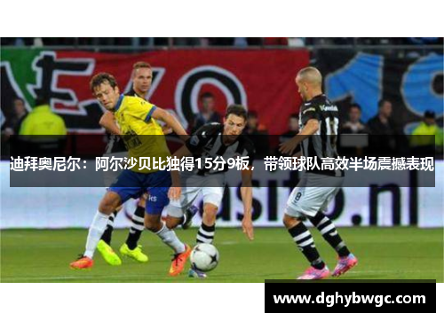 迪拜奥尼尔：阿尔沙贝比独得15分9板，带领球队高效半场震撼表现